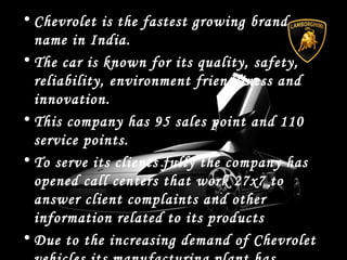 • Chevrolet is the fastest growing brand
name in India.
• The car is known for its quality, safety,
reliability, environment friendliness and
innovation.
• This company has 95 sales point and 110
service points.
• To serve its clients fully the company has
opened call centers that work 27x7 to
answer client complaints and other
information related to its products
• Due to the increasing demand of Chevrolet
 