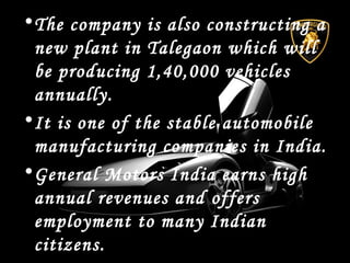 •The company is also constructing a
new plant in Talegaon which will
be producing 1,40,000 vehicles
annually.
•It is one of the stable automobile
manufacturing companies in India.
•General Motors India earns high
annual revenues and offers
employment to many Indian
citizens.
 