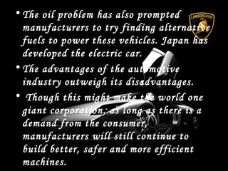 • The oil problem has also prompted
manufacturers to try finding alternative
fuels to power these vehicles. Japan has
developed the electric car.
• The advantages of the automotive
industry outweigh its disadvantages.
• Though this might make the world one
giant corporation, as long as there is a
demand from the consumer,
manufacturers will still continue to
build better, safer and more efficient
machines.
 