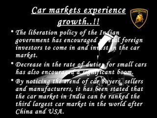 Car markets experience
growth..!!
• The liberation policy of the Indian
government has encouraged several foreign
investors to come in and invest in the car
market.
• Decrease in the rate of duties for small cars
has also encouraged a significant boom.
• By noticing the trend of car buyers, sellers
and manufacturers, it has been stated that
the car market in India can be ranked the
third largest car market in the world after
China and USA.
 