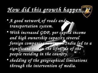 How did this growth happen..??
• A good network of roads and
transportation system.
• With increased GDP, per capita income
and high ownership capacity several
foreign companies coming in India led to a
significant rise in the lifestyle of the
people residing in the country.
• shedding of the geographical limitations
through the intervention of media.
 