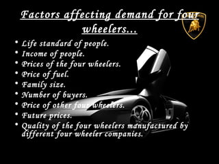Factors affecting demand for four
wheelers...
• Life standard of people.
• Income of people.
• Prices of the four wheelers.
• Price of fuel.
• Family size.
• Number of buyers.
• Price of other four wheelers.
• Future prices.
• Quality of the four wheelers manufactured by
different four wheeler companies.
 