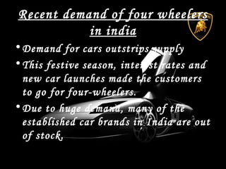 Recent demand of four wheelers
in india
•Demand for cars outstrips supply
•This festive season, interest rates and
new car launches made the customers
to go for four-wheelers.
•Due to huge demand, many of the
established car brands in India are out
of stock.
 