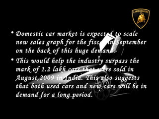• Domestic car market is expected to scale
new sales graph for the fiscal in September
on the back of this huge demand.
• This would help the industry surpass the
mark of 1.2 lakh cars that were sold in
August,2009 in India. This also suggests
that both used cars and new cars will be in
demand for a long period.
 
