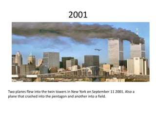 2001
Two planes flew into the twin towers in New York on September 11 2001. Also a
plane that crashed into the pentagon and another into a field.