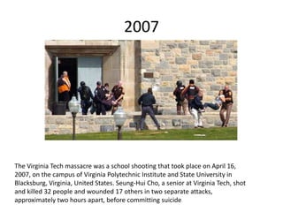 2007
The Virginia Tech massacre was a school shooting that took place on April 16,
2007, on the campus of Virginia Polytechnic Institute and State University in
Blacksburg, Virginia, United States. Seung-Hui Cho, a senior at Virginia Tech, shot
and killed 32 people and wounded 17 others in two separate attacks,
approximately two hours apart, before committing suicide