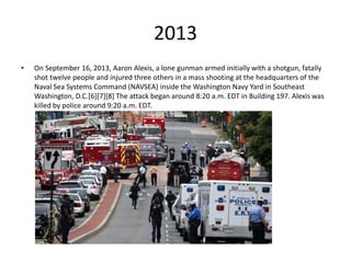 2013
• On September 16, 2013, Aaron Alexis, a lone gunman armed initially with a shotgun, fatally
shot twelve people and injured three others in a mass shooting at the headquarters of the
Naval Sea Systems Command (NAVSEA) inside the Washington Navy Yard in Southeast
Washington, D.C.[6][7][8] The attack began around 8:20 a.m. EDT in Building 197. Alexis was
killed by police around 9:20 a.m. EDT.
 