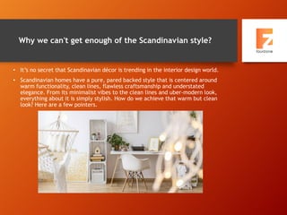 Why we can't get enough of the Scandinavian style?
• It’s no secret that Scandinavian décor is trending in the interior design world.
• Scandinavian homes have a pure, pared backed style that is centered around
warm functionality, clean lines, flawless craftsmanship and understated
elegance. From its minimalist vibes to the clean lines and uber-modern look,
everything about it is simply stylish. How do we achieve that warm but clean
look? Here are a few pointers.
 
