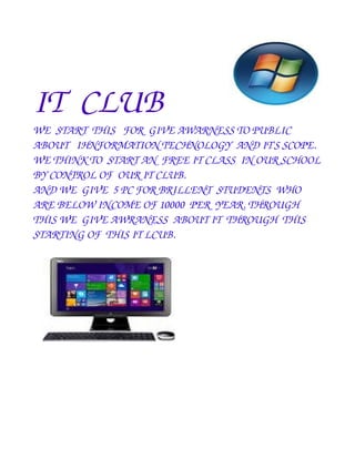 IT CLUB 
WE START THIS FOR GIVE AWARNESS TO PUBLIC 
ABOUT IHNFORMATION TECHNOLOGY AND IT'S SCOPE. 
WE THINK TO START AN FREE IT CLASS IN OUR SCHOOL 
BY CONTROL OF OUR IT CLUB. 
AND WE GIVE 5 PC FOR BRILLENT STUDENTS WHO 
ARE BELOW INCOME OF 10000 PER YEAR. THROUGH 
THIS WE GIVE AWRANESS ABOUT IT THROUGH THIS 
STARTING OF THIS IT LCUB. 
