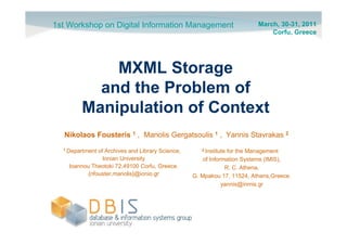 1st Workshop on Digital Information Management                           March, 30-31, 2011
                                                                             Corfu, Greece




            MXML Storage
          and the Problem of
        Manipulation of Context
  Nikolaos Fousteris 1 , Manolis Gergatsoulis 1 , Yannis Stavrakas 2
  1 Department of Archives and Library Science,      2 Institutefor the Management
                 Ionian University                    of Information Systems (IMIS),
    Ioannou Theotoki 72,49100 Corfu, Greece.                   R. C. Athena,
           {nfouster,manolis}@ionio.gr            G. Mpakou 17, 11524, Athens,Greece.
                                                              yannis@inmis.gr
 