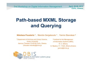 2nd Workshop on Digital Information Management                            April, 25-26, 2012
                                                                             Corfu, Greece




  Path-based MXML Storage
        and Querying
  Nikolaos Fousteris 1 , Manolis Gergatsoulis 1 , Yannis Stavrakas 2
  1 Department of Archives and Library Science,      2 Institutefor the Management
                 Ionian University                    of Information Systems (IMIS),
    Ioannou Theotoki 72,49100 Corfu, Greece.                   R. C. Athena,
           {nfouster,manolis}@ionio.gr            G. Mpakou 17, 11524, Athens,Greece.
                                                              yannis@inmis.gr
 
