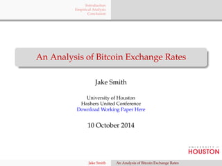 Introduction 
Empirical Analysis 
Conclusion 
An Analysis of Bitcoin Exchange Rates 
Jake Smith 
University of Houston 
Hashers United Conference 
Download Working Paper Here 
10 October 2014 
Jake Smith An Analysis of Bitcoin Exchange Rates 
 