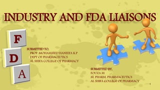 INDUSTRY AND FDA LIAISONS
F
D
A
SUBMITTED TO,
PROF. MOHAMMED HANEEFA K.P
DEPT OF PHARMACEUTICS
AL SHIFA COLLEGE OF PHARMACY
SUBMITTED BY,
FOUZA M
M. PHARM, PHARMACEUTICS
AL SHIFA COLLEGE OF PHARMACY
1
 