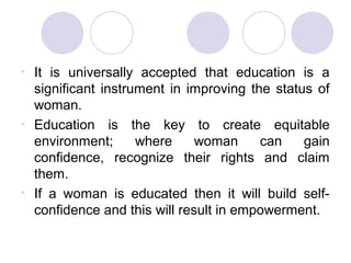 •   It is universally accepted that education is a
    significant instrument in improving the status of
    woman.
•   Education is the key to create equitable
    environment;      where     woman     can    gain
    confidence, recognize their rights and claim
    them.
•   If a woman is educated then it will build self-
    confidence and this will result in empowerment.
 
