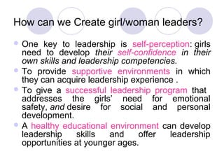How can we Create girl/woman leaders?
 One   key to leadership is self-perception: girls
  need to develop their self-confidence in their
  own skills and leadership competencies.
 To provide supportive environments in which
  they can acquire leadership experience .
 To give a successful leadership program that
  addresses the girls’ need for emotional
  safety, and desire for social and personal
  development.
 A healthy educational environment can develop
  leadership    skills   and    offer  leadership
  opportunities at younger ages.
 