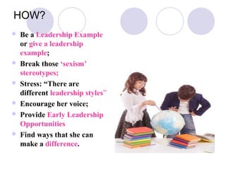 HOW?
   Be a Leadership Example
    or give a leadership
    example;
   Break those ‘sexism’
    stereotypes;
   Stress: “There are
    different leadership styles”
   Encourage her voice;
   Provide Early Leadership
    Opportunities
   Find ways that she can
    make a difference.
 