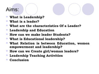 Aims:
   What is Leadership?
   What is a leader?
   What are the characteristics Of a Leader?
   Leadership and Education
   How can we make leader Students?
   What is Educational leadership?
   What Relation is between Education, women
    empowerment and leadership?
   How can we Create girl/woman leaders?
   Leadership Teaching Activities
   Conclusion
 