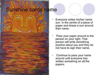 Sunshine cards name
                    Everyone writes his/her name
                     sun in the centre of a piece of
                     paper and draws a sun around
                     their name.

                    Pass your paper around to the
                     person on your right. That
                     person will write something
                     positive about you and they do
                     not have to sign their name.

                    Continue to pass your name
                     around until everyone has
                     written something on all the
                     papers.
 