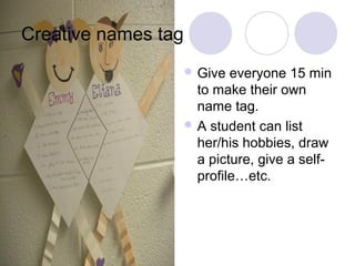 Creative names tag
                      Give  everyone 15 min
                       to make their own
                       name tag.
                      A student can list
                       her/his hobbies, draw
                       a picture, give a self-
                       profile…etc.
 