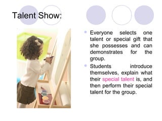 Talent Show:
                  Everyone selects one
                   talent or special gift that
                   she possesses and can
                   demonstrates for the
                   group.
                  Students          introduce
                   themselves, explain what
                   their special talent is, and
                   then perform their special
                   talent for the group.
 