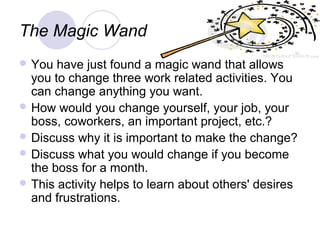 The Magic Wand
 You  have just found a magic wand that allows
  you to change three work related activities. You
  can change anything you want.
 How would you change yourself, your job, your
  boss, coworkers, an important project, etc.?
 Discuss why it is important to make the change?
 Discuss what you would change if you become
  the boss for a month.
 This activity helps to learn about others' desires
  and frustrations.
 