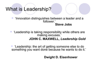 What is Leadership?
      ‘Innovation distinguishes between a leader and a
                            follower.’
                                     Steve Jobs

     ‘Leadership is taking responsibility while others are
                       making excuses.’
                JOHN C. MAXWELL, Leadership Gold

   ‘Leadership: the art of getting someone else to do
  something you want done because he wants to do it.’

                            Dwight D. Eisenhower
 