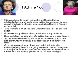 I Admire You


   This game helps to identify leadership qualities and helps
    individuals decide what leadership qualities they are going to form.
    You will need writing utensils, paper, and a blackboard or flip chart
    for this activity.
   Have everyone think of someone whom they consider an effective
    leader.
   Write down the qualities that make that person a good leader.
    Have each team compile a list of qualities that make a good leader.
   Discuss why these qualities are important. Have one person from
    each team write the qualities they discussed on the board or flip
    chart.
    On a clean piece of paper, have each individual write what
    leadership quality he or she is going to develop. Instruct everyone to
    take this paper home and tape it where they can see it every day, as
    a reminder of the leadership qualities he or she is striving for
 