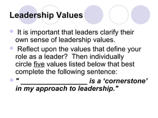 Leadership Values
  It is important that leaders clarify their
  own sense of leadership values.
 Reflect upon the values that define your
  role as a leader? Then individually
  circle five values listed below that best
  complete the following sentence:
 " _________________ is a ‘cornerstone’
  in my approach to leadership."
 