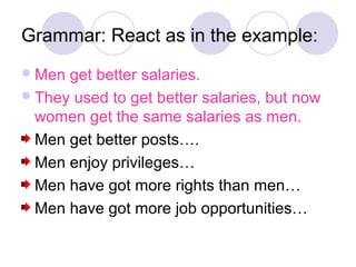 Grammar: React as in the example:
 Men get better salaries.
 They used to get better salaries, but now
  women get the same salaries as men.
  Men get better posts….
  Men enjoy privileges…
  Men have got more rights than men…
  Men have got more job opportunities…
 