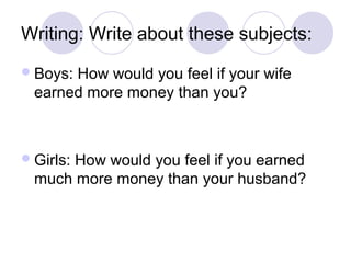 Writing: Write about these subjects:
 Boys:How would you feel if your wife
  earned more money than you?



 Girls:
       How would you feel if you earned
  much more money than your husband?
 