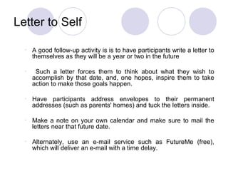 Letter to Self

  •   A good follow-up activity is is to have participants write a letter to
      themselves as they will be a year or two in the future

  •    Such a letter forces them to think about what they wish to
      accomplish by that date, and, one hopes, inspire them to take
      action to make those goals happen.

  •   Have participants address envelopes to their permanent
      addresses (such as parents' homes) and tuck the letters inside.

  •   Make a note on your own calendar and make sure to mail the
      letters near that future date.

  •   Alternately, use an e-mail service such as FutureMe (free),
      which will deliver an e-mail with a time delay.
 