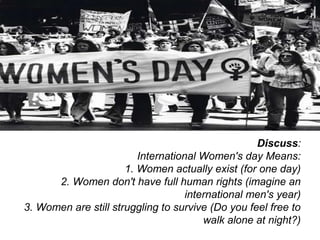 Discuss:
                         International Women's day Means:
                      1. Women actually exist (for one day)
      2. Women don't have full human rights (imagine an
                                    international men's year)
3. Women are still struggling to survive (Do you feel free to
                                        walk alone at night?)
 