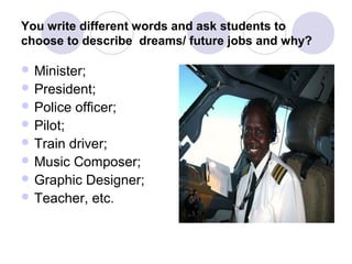 You write different words and ask students to
choose to describe dreams/ future jobs and why?

 Minister;
 President;
 Police   officer;
 Pilot;
 Traindriver;
 Music Composer;
 Graphic Designer;
 Teacher, etc.
 