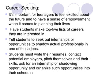 Career Seeking:
 It'simportant for teenagers to feel excited about
  the future and to have a sense of empowerment
  when it comes to planning their lives.
 Have students make top-five lists of careers
  they are interested in.
 Tell students to seek out internships or
  opportunities to shadow actual professionals in
  one of these jobs.
 Students must write their resumes, contact
  potential employers, pitch themselves and their
  skills, ask for an internship or shadowing
  opportunity and organize such opportunities into
  their schedules.
 