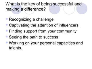 What is the key of being successful and
making a difference?

 Recognizing  a challenge
 Captivating the attention of influencers
 Finding support from your community
 Seeing the path to success
 Working on your personal capacities and
  talents.
 