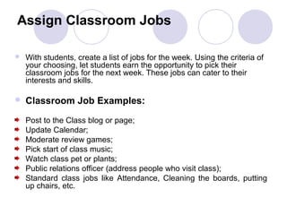 Assign Classroom Jobs

   With students, create a list of jobs for the week. Using the criteria of
    your choosing, let students earn the opportunity to pick their
    classroom jobs for the next week. These jobs can cater to their
    interests and skills.

   Classroom Job Examples:

    Post to the Class blog or page;
    Update Calendar;
    Moderate review games;
    Pick start of class music;
    Watch class pet or plants;
    Public relations officer (address people who visit class);
    Standard class jobs like Attendance, Cleaning the boards, putting
    up chairs, etc.
 