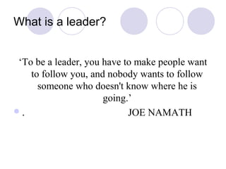 What is a leader?


 ‘To be a leader, you have to make people want
    to follow you, and nobody wants to follow
      someone who doesn't know where he is
                      going.’
.                          JOE NAMATH
 