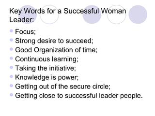 Key Words for a Successful Woman
Leader:
 Focus;
 Strong desire to succeed;
 Good Organization of time;
 Continuous learning;
 Taking the initiative;
 Knowledge is power;
 Getting out of the secure circle;
 Getting close to successful leader people.
 