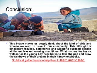 Conclusion:




   This image makes us deeply think about the kind of girls and
    women we want to have in our community. This little girl is
    innocently focused, determined and willing to succeed despite
    all the unpleasant learning conditions. What matters for her as
    well as for the young boy near her is to take the pen and draw
    the rainbows of their dreams in their handy notebooks.
      So let’s all gather hands to help them to learn and to lead.
 