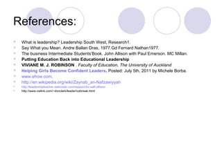 References:
   What is leadership? Leadership South West, Research1.
   Say What you Mean. Andre Ballan Dras, 1977.Gd Fernard Nathan1977.
   The business Intermediate Students’Book. John Allison with Paul Emerson. MC Millan.
   Putting Education Back into Educational Leadership
   VIVIANE M. J. ROBINSON . Faculty of Education, The University of Auckland
   Helping Girls Become Confident Leaders. Posted: July 5th, 2011 by Michele Borba.
   www.ehow.com.
   http://en.wikipedia.org/wiki/Zaynab_an-Nafzawiyyah
   http://leadershipteacher.webnode.com/respect-for-self-others/
   http://www.nwlink.com/~donclark/leader/icebreak.html
 