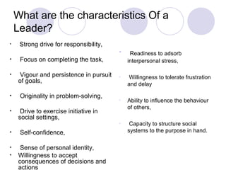 What are the characteristics Of a
    Leader?
•    Strong drive for responsibility,
                                         •    Readiness to adsorb
•    Focus on completing the task,           interpersonal stress,

•    Vigour and persistence in pursuit   •    Willingness to tolerate frustration
     of goals,                               and delay
•    Originality in problem-solving,
                                         •   Ability to influence the behaviour
                                             of others,
•     Drive to exercise initiative in
     social settings,
                                         •    Capacity to structure social
•    Self-confidence,                        systems to the purpose in hand.

•     Sense of personal identity,
•    Willingness to accept
     consequences of decisions and
     actions
 