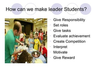 How can we make leader Students?
                 •   Give Responsibility
                 •   Set roles
                 •   Give tasks
                 •   Evaluate achievement
                 •   Create Competition
                 •   Interpret
                 •   Motivate
                 •   Give Reward
 
