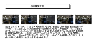 実画像実験例
目合わせによるキャリブレーション済みの実際のカメラを用いて撮影した5枚の奥行き白線画像により
キャリブレーションを行った．CNN回帰の学習には実際のカメラのレンズ収差歪みパラメータ曲線に
基づき，Brainstorm社eStudioによりCG画像をレンダリングしたものを用いた．焦点距離の推論結果
は，拡張CNN層を5層としたときに，水平FOV[deg]として 60.162であり，目合わせによる結果は
59.888 であった．Zhangの方法を用いると，61.521であった（カメラの焦点距離はそのままに，チェス
ボードパターンを撮影したHD入力画像5枚から推定した）．
 