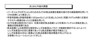 まとめと今後の課題
・バーチャルプロダクションのためのカメラの焦点距離を複数の奥行き白線画像群を用いて，
CNN回帰により推定した．
・学習用画像と評価用画像にはOpenGLにより生成したCAVE（洞窟）モデル内部に任意の
テクスチャ画像を貼ったCG画像を用いた．
・カメラ位置は固定されており，任意の固定焦点距離により任意のパンチルト回転を施した
複数の回転画像である．
・焦点距離による仮想的な放射状レンズ収差歪みパラメータ曲線を規定することによって，
レンズ収差歪みを含む画像であっても焦点距離が推定可能なこと，
レンズ収差歪みのない画像よりも焦点距離の推定精度が向上すること
を画像シミュレーションによって示した．
 