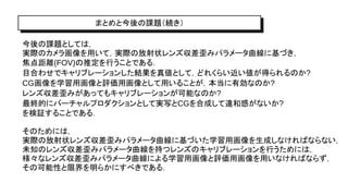 まとめと今後の課題（続き）
今後の課題としては，
実際のカメラ画像を用いて，実際の放射状レンズ収差歪みパラメータ曲線に基づき，
焦点距離(FOV)の推定を行うことである．
目合わせでキャリブレーションした結果を真値として，どれくらい近い値が得られるのか?
CG画像を学習用画像と評価用画像として用いることが，本当に有効なのか?
レンズ収差歪みがあってもキャリブレーションが可能なのか?
最終的にバーチャルプロダクションとして実写とCGを合成して違和感がないか?
を検証することである．
そのためには，
実際の放射状レンズ収差歪みパラメータ曲線に基づいた学習用画像を生成しなければならない，
未知のレンズ収差歪みパラメータ曲線を持つレンズのキャリブレーションを行うためには，
様々なレンズ収差歪みパラメータ曲線による学習用画像と評価用画像を用いなければならず，
その可能性と限界を明らかにすべきである．
 