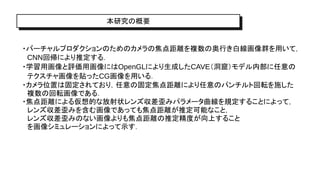 本研究の概要
・バーチャルプロダクションのためのカメラの焦点距離を複数の奥行き白線画像群を用いて，
CNN回帰により推定する．
・学習用画像と評価用画像にはOpenGLにより生成したCAVE（洞窟）モデル内部に任意の
テクスチャ画像を貼ったCG画像を用いる．
・カメラ位置は固定されており，任意の固定焦点距離により任意のパンチルト回転を施した
複数の回転画像である．
・焦点距離による仮想的な放射状レンズ収差歪みパラメータ曲線を規定することによって，
レンズ収差歪みを含む画像であっても焦点距離が推定可能なこと，
レンズ収差歪みのない画像よりも焦点距離の推定精度が向上すること
を画像シミュレーションによって示す．
 