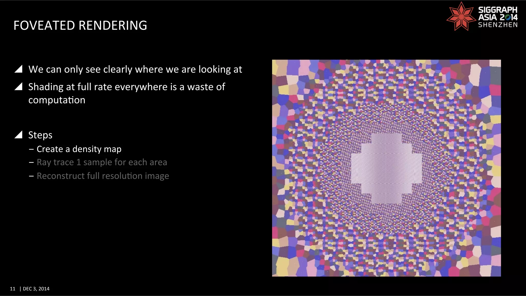 11	
   |	
  DEC	
  3,	
  2014	
  	
  	
  	
  
FOVEATED	
  RENDERING	
  
y  We	
  can	
  only	
  see	
  clearly	
  where	
  we	
  are	
  looking	
  at	
  
y  Shading	
  at	
  full	
  rate	
  everywhere	
  is	
  a	
  waste	
  of	
  
computaGon	
  
y  Steps	
  
‒ Create	
  a	
  density	
  map	
  
‒ Ray	
  trace	
  1	
  sample	
  for	
  each	
  area	
  
‒ Reconstruct	
  full	
  resoluGon	
  image	
  
 