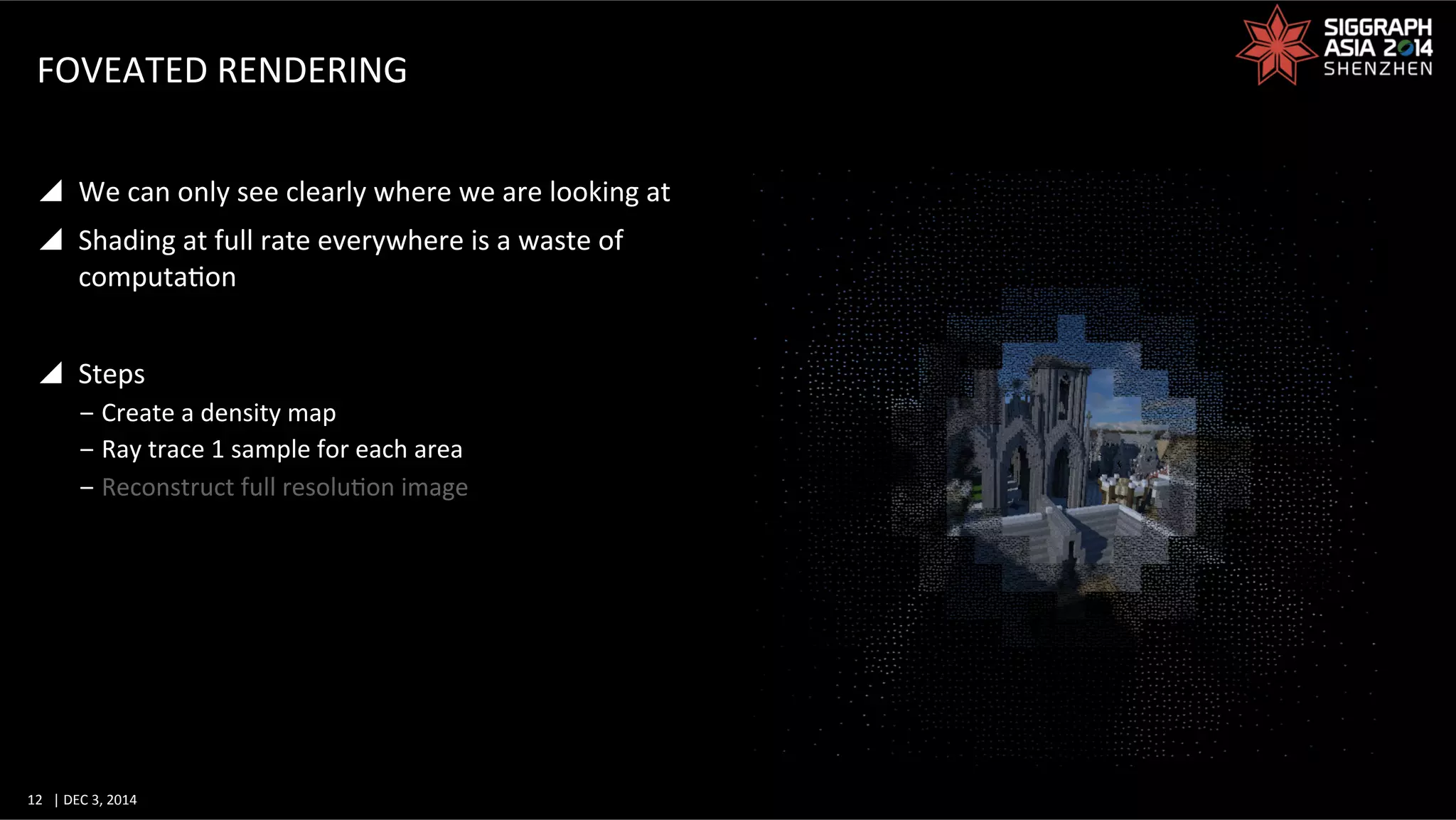 12	
   |	
  DEC	
  3,	
  2014	
  	
  	
  	
  
FOVEATED	
  RENDERING	
  
y  We	
  can	
  only	
  see	
  clearly	
  where	
  we	
  are	
  looking	
  at	
  
y  Shading	
  at	
  full	
  rate	
  everywhere	
  is	
  a	
  waste	
  of	
  
computaGon	
  
y  Steps	
  
‒ Create	
  a	
  density	
  map	
  
‒ Ray	
  trace	
  1	
  sample	
  for	
  each	
  area	
  
‒ Reconstruct	
  full	
  resoluGon	
  image	
  
 