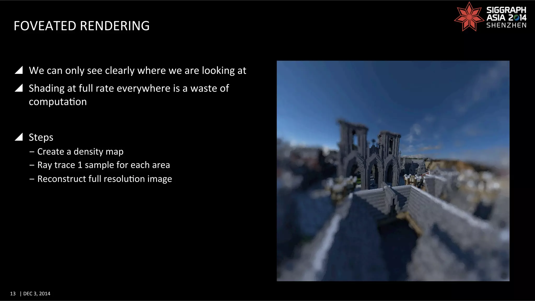 13	
   |	
  DEC	
  3,	
  2014	
  	
  	
  	
  
FOVEATED	
  RENDERING	
  
y  We	
  can	
  only	
  see	
  clearly	
  where	
  we	
  are	
  looking	
  at	
  
y  Shading	
  at	
  full	
  rate	
  everywhere	
  is	
  a	
  waste	
  of	
  
computaGon	
  
y  Steps	
  
‒ Create	
  a	
  density	
  map	
  
‒ Ray	
  trace	
  1	
  sample	
  for	
  each	
  area	
  
‒ Reconstruct	
  full	
  resoluGon	
  image	
  
 