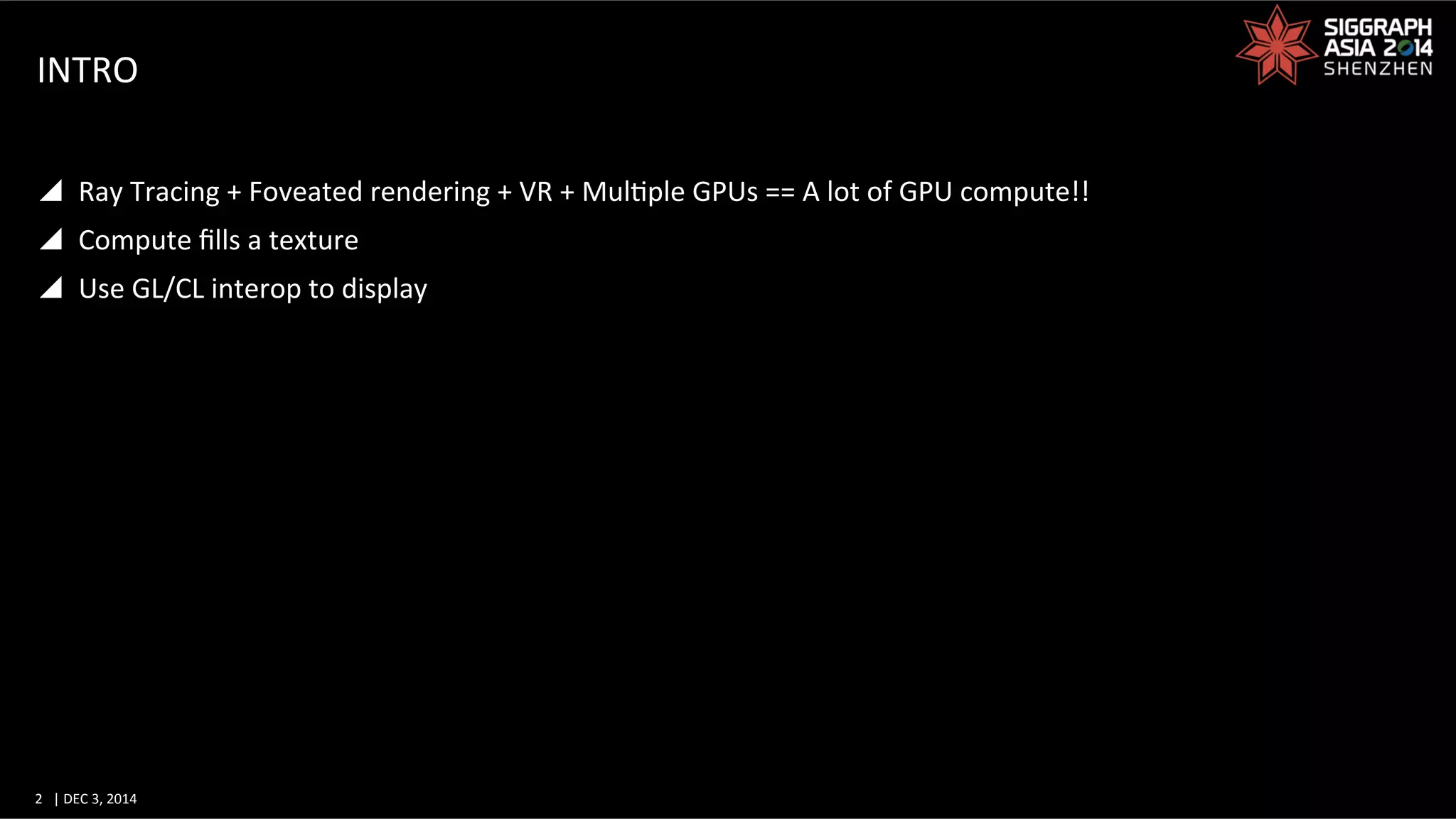 2	
   |	
  DEC	
  3,	
  2014	
  	
  	
  	
  
INTRO	
  
y  Ray	
  Tracing	
  +	
  Foveated	
  rendering	
  +	
  VR	
  +	
  MulGple	
  GPUs	
  ==	
  A	
  lot	
  of	
  GPU	
  compute!!	
  
y  Compute	
  ﬁlls	
  a	
  texture	
  
y  Use	
  GL/CL	
  interop	
  to	
  display	
  
 